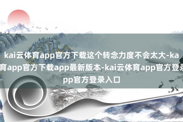 kai云体育app官方下载这个转念力度不会太大-kai云体育app官方下载app最新版本-kai云体育app官方登录入口