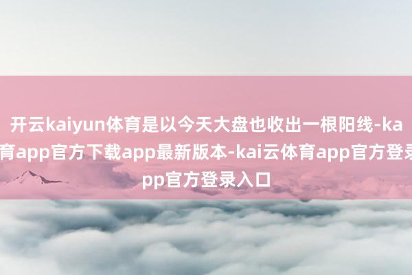 开云kaiyun体育是以今天大盘也收出一根阳线-kai云体育app官方下载app最新版本-kai云体育app官方登录入口