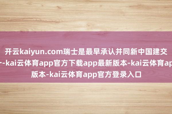 开云kaiyun.com瑞士是最早承认并同新中国建交的西方国度之一-kai云体育app官方下载app最新版本-kai云体育app官方登录入口