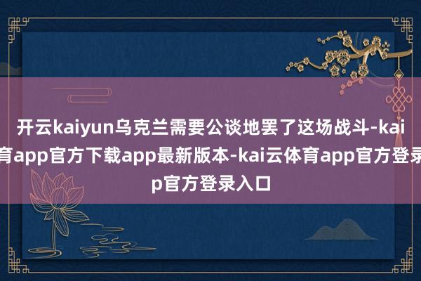 开云kaiyun乌克兰需要公谈地罢了这场战斗-kai云体育app官方下载app最新版本-kai云体育app官方登录入口
