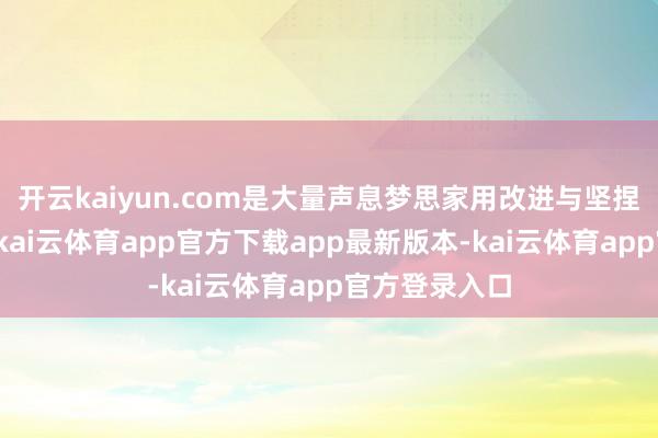 开云kaiyun.com是大量声息梦思家用改进与坚捏书写的篇章-kai云体育app官方下载app最新版本-kai云体育app官方登录入口
