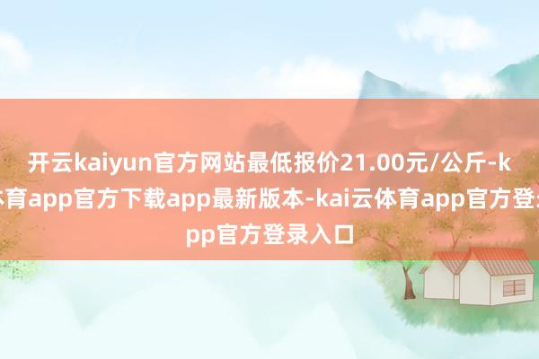 开云kaiyun官方网站最低报价21.00元/公斤-kai云体育app官方下载app最新版本-kai云体育app官方