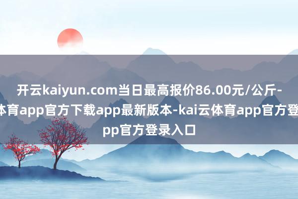 开云kaiyun.com当日最高报价86.00元/公斤-kai云体育app官方下载app最新版本-kai云体育app官方登录入口