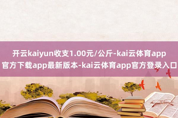 开云kaiyun收支1.00元/公斤-kai云体育app官方下载app最新版本-kai云体育app官方登录入口