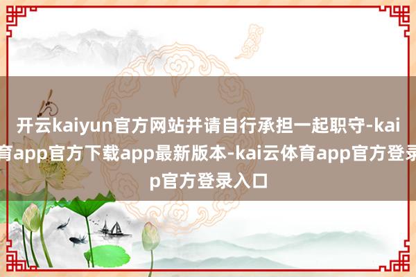 开云kaiyun官方网站并请自行承担一起职守-kai云体育app官方下载app最新版本-kai云体育app官方登录入口