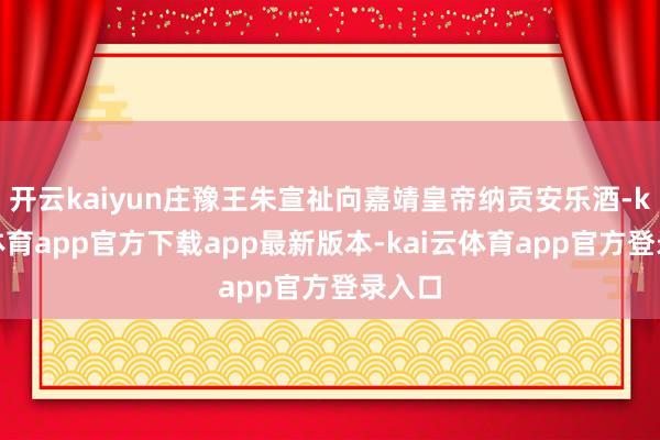开云kaiyun庄豫王朱宣祉向嘉靖皇帝纳贡安乐酒-kai云体育app官方下载app最新版本-kai云体育app官方登录入口