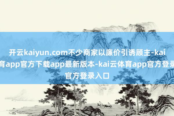 开云kaiyun.com不少商家以廉价引诱顾主-kai云体育app官方下载app最新版本-kai云体育app官方登录入口