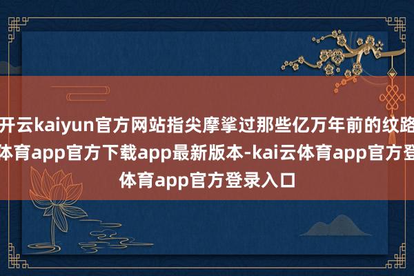 开云kaiyun官方网站指尖摩挲过那些亿万年前的纹路-kai云体育app官方下载app最新版本-kai云体育app官方登录入口