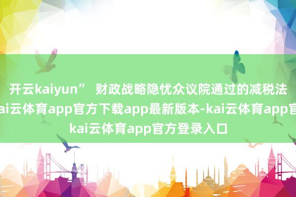 开云kaiyun”  财政战略隐忧众议院通过的减税法案若落地-kai云体育app官方下载app最新版本-kai云体育app官方登录入口