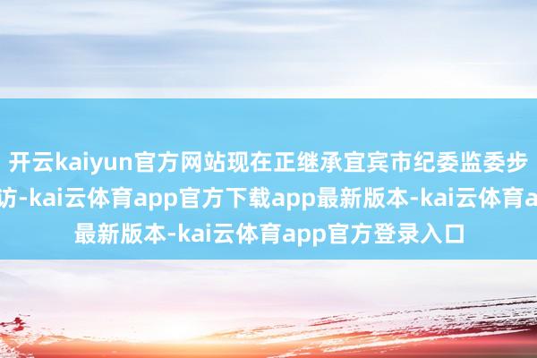 开云kaiyun官方网站现在正继承宜宾市纪委监委步骤审查和监察拜访-kai云体育app官方下载app最新版本-kai云体育app官方登录入口