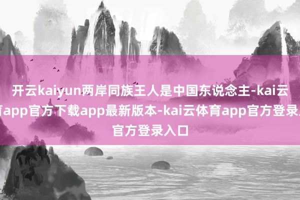 开云kaiyun两岸同族王人是中国东说念主-kai云体育app官方下载app最新版本-kai云体育app官方登录入口