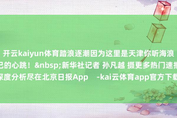 开云kaiyun体育踏浪逐潮因为这里是天津你听海浪阵阵恰是这座城市澎湃不已的心跳！&nbsp;新华社记者 孙凡越 摄更多热门速报、泰斗资讯、深度分析尽在北京日报App    -kai云体育app官方下载app最新版本-kai云体育app官方登录入口