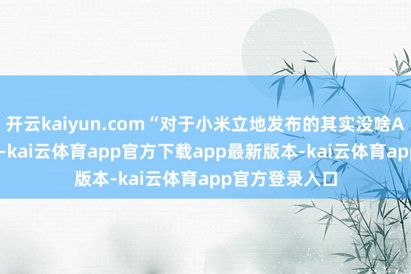 开云kaiyun.com“对于小米立地发布的其实没啥AI能力的AI眼镜-kai云体育app官方下载app最新版本-kai云体育app官方登录入口