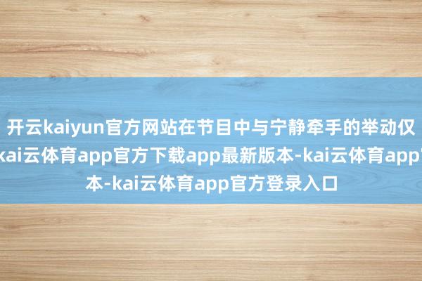 开云kaiyun官方网站在节目中与宁静牵手的举动仅仅节目需要-kai云体育app官方下载app最新版本-kai云体育app官方登录入口