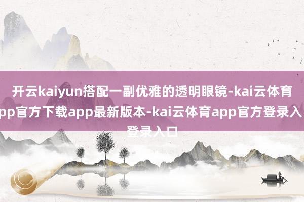 开云kaiyun搭配一副优雅的透明眼镜-kai云体育app官方下载app最新版本-kai云体育app官方登录入口