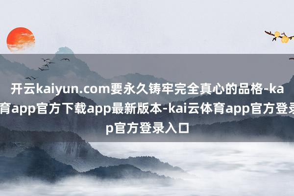 开云kaiyun.com要永久铸牢完全真心的品格-kai云体育app官方下载app最新版本-kai云体育app官方登