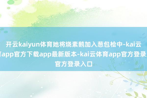 开云kaiyun体育她将烧素鹅加入葱包桧中-kai云体育app官方下载app最新版本-kai云体育app官方登录入口