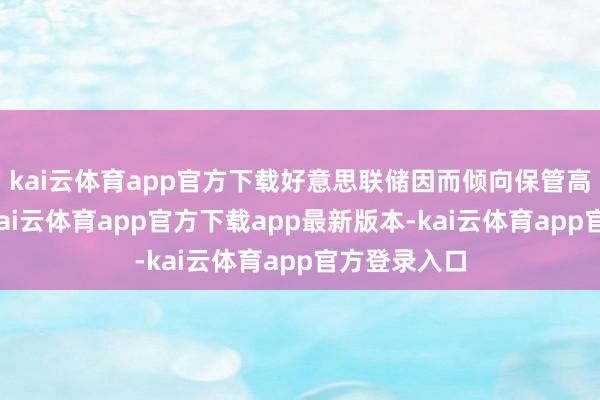 kai云体育app官方下载好意思联储因而倾向保管高利率水平-kai云体育app官方下载app最新版本-kai云体育app官方登录入口
