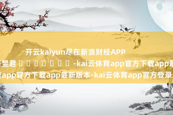开云kaiyun尽在新浪财经APP            						包袱剪辑：卢昱君 							-kai云体育app官方下载app最新版本-kai云体育app官方登录入口
