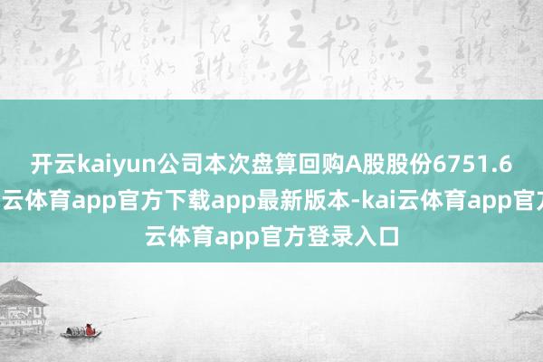 开云kaiyun　　公司本次盘算回购A股股份6751.68万股-kai云体育app官方下载app最新版本-kai云体育app官方登录入口