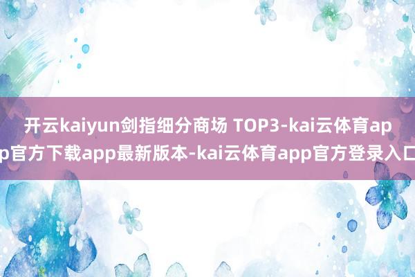 开云kaiyun剑指细分商场 TOP3-kai云体育app官方下载app最新版本-kai云体育app官方登录入口