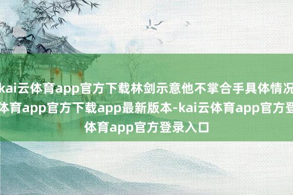 kai云体育app官方下载林剑示意他不掌合手具体情况-kai云体育app官方下载app最新版本-kai云体育app官