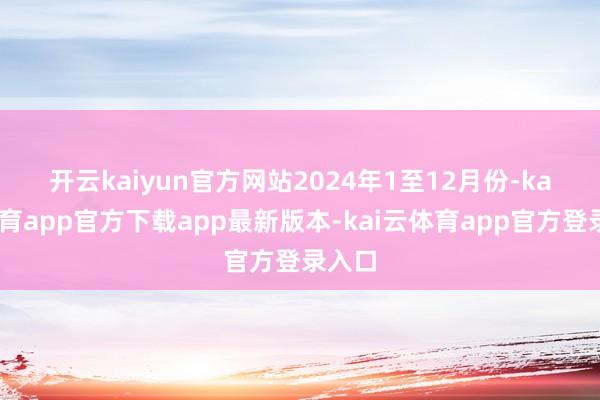 开云kaiyun官方网站　　2024年1至12月份-kai云体育app官方下载app最新版本-kai云体育app官方