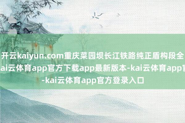 开云kaiyun.com重庆菜园坝长江铁路纯正盾构段全长3845米-kai云体育app官方下载app最新版本-kai云体育app官方登录入口