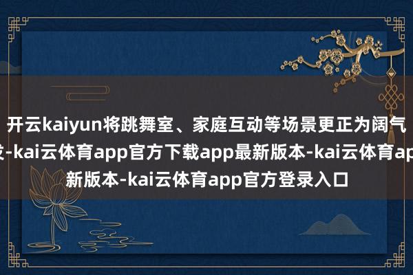 开云kaiyun将跳舞室、家庭互动等场景更正为阔气诗意的艺术抒发-kai云体育app官方下载app最新版本-kai云体育app官方登录入口