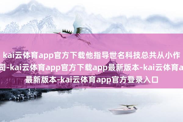 kai云体育app官方下载他指导世名科技总共从小作坊作念到上市公司-kai云体育app官方下载app最新版本-kai云体育app官方登录入口