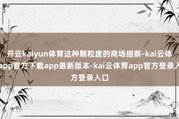 开云kaiyun体育这种颗粒度的商场细察-kai云体育app官方下载app最新版本-kai云体育app官方登录入口