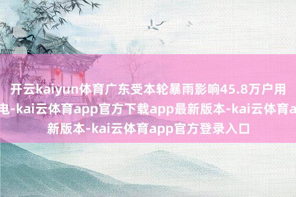 开云kaiyun体育广东受本轮暴雨影响45.8万户用户已基本全面复电-kai云体育app官方下载app最新版本-kai云体育app官方登录入口