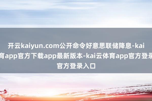 开云kaiyun.com公开命令好意思联储降息-kai云体育app官方下载app最新版本-kai云体育app官方登录入口