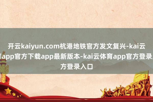 开云kaiyun.com杭港地铁官方发文复兴-kai云体育app官方下载app最新版本-kai云体育app官方登录入口