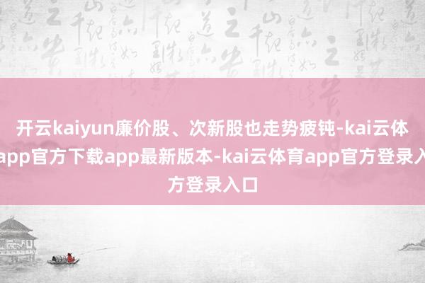开云kaiyun廉价股、次新股也走势疲钝-kai云体育app官方下载app最新版本-kai云体育app官方登录入口
