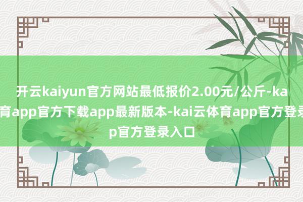 开云kaiyun官方网站最低报价2.00元/公斤-kai云体育app官方下载app最新版本-kai云体育app官方登录入口