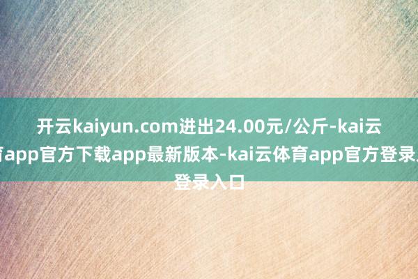 开云kaiyun.com进出24.00元/公斤-kai云体育app官方下载app最新版本-kai云体育app官方登录
