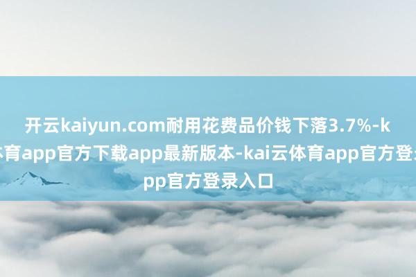 开云kaiyun.com耐用花费品价钱下落3.7%-kai云体育app官方下载app最新版本-kai云体育app官方登录入口