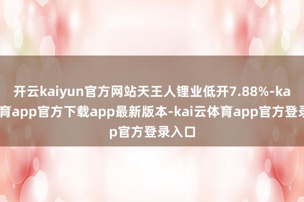 开云kaiyun官方网站天王人锂业低开7.88%-kai云体育app官方下载app最新版本-kai云体育app官方登录入口