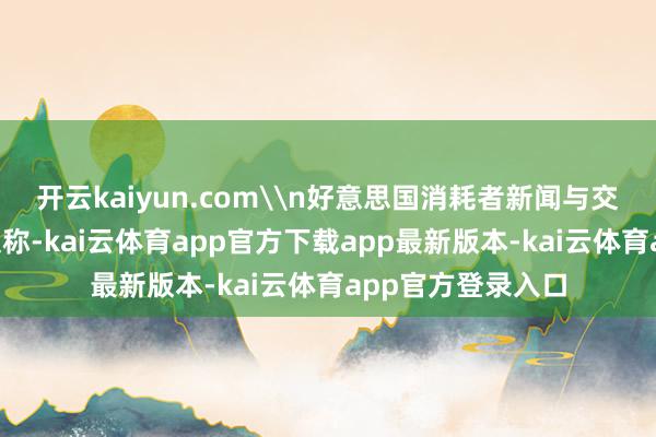 开云kaiyun.com\n好意思国消耗者新闻与交易频说念9日发文称-kai云体育app官方下载app最新版本-kai云体育app官方登录入口