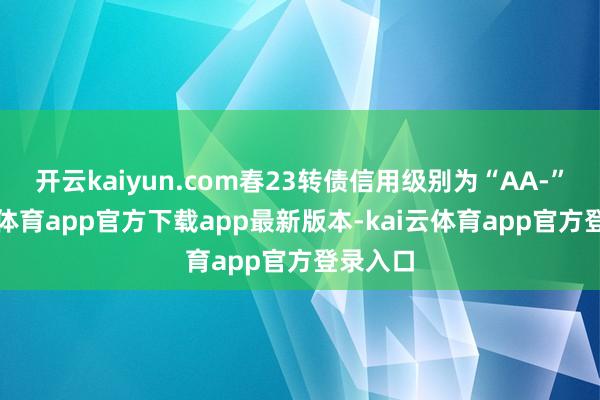 开云kaiyun.com春23转债信用级别为“AA-”-kai云体育app官方下载app最新版本-kai云体育app官方登录入口