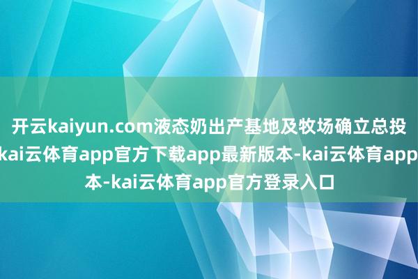 开云kaiyun.com液态奶出产基地及牧场确立总投资约15亿元-kai云体育app官方下载app最新版本-kai云体育app官方登录入口