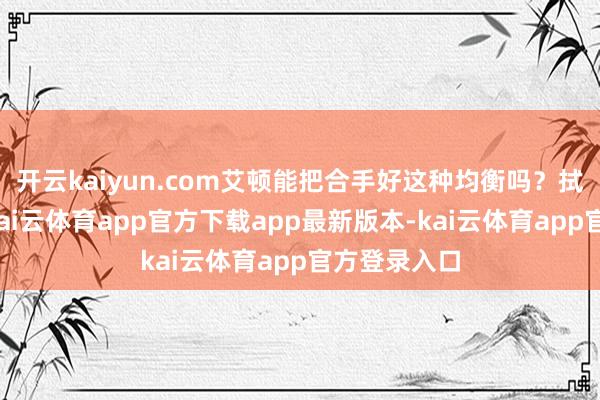 开云kaiyun.com艾顿能把合手好这种均衡吗？拭目而待吧-kai云体育app官方下载app最新版本-kai云体育app官方登录入口