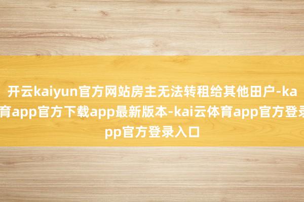 开云kaiyun官方网站房主无法转租给其他田户-kai云体育app官方下载app最新版本-kai云体育app官方登录入口