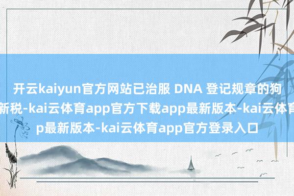 开云kaiyun官方网站已治服 DNA 登记规章的狗主可在两年内免征新税-kai云体育app官方下载app最新版本-kai云体育app官方登录入口