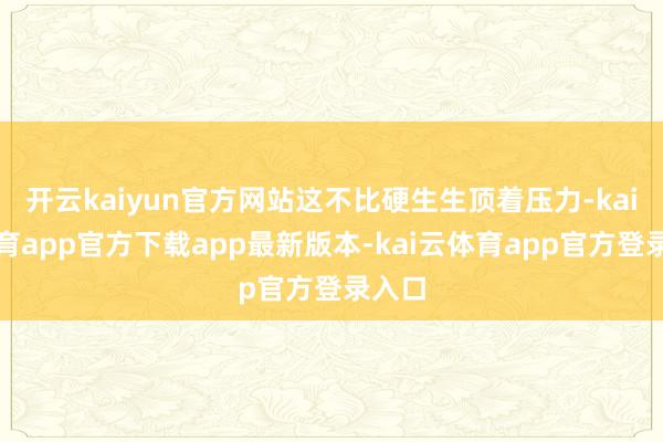 开云kaiyun官方网站这不比硬生生顶着压力-kai云体育app官方下载app最新版本-kai云体育app官方登录入口