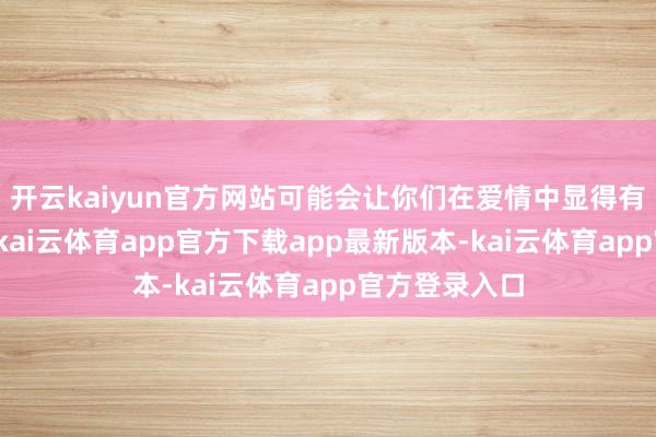 开云kaiyun官方网站可能会让你们在爱情中显得有些心神吞吐-kai云体育app官方下载app最新版本-kai云体育app官方登录入口