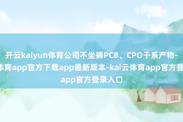 开云kaiyun体育公司不坐褥PCB、CPO干系产物-kai云体育app官方下载app最新版本-kai云体育app官方登录入口