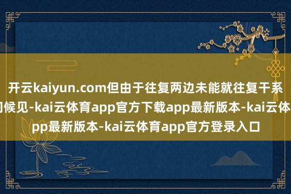 开云kaiyun.com但由于往复两边未能就往复干系的关键条件杀青一问候见-kai云体育app官方下载app最新版本-kai云体育app官方登录入口