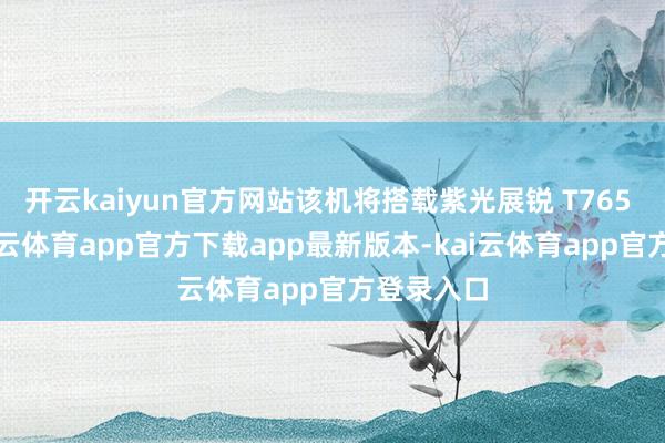 开云kaiyun官方网站该机将搭载紫光展锐 T765 芯片-kai云体育app官方下载app最新版本-kai云体育app官方登录入口